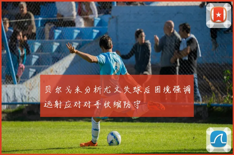 贝尔戈米分析尤文失球后困境强调远射应对对手收缩防守