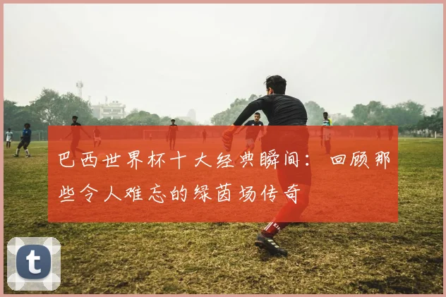 巴西世界杯十大经典瞬间：回顾那些令人难忘的绿茵场传奇
