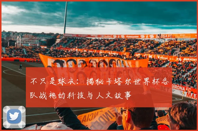 不只是球衣：揭秘卡塔尔世界杯各队战袍的科技与人文故事