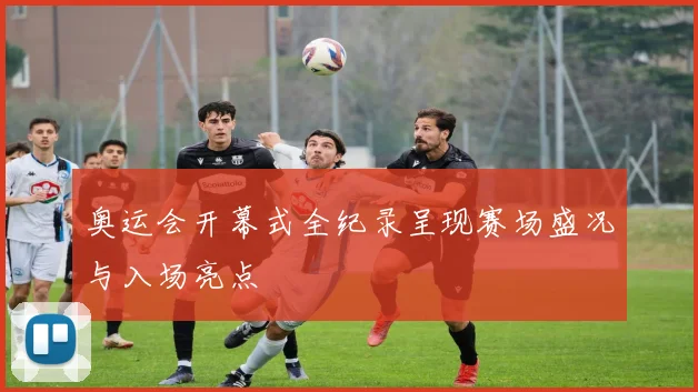 奥运会开幕式全纪录呈现赛场盛况与入场亮点