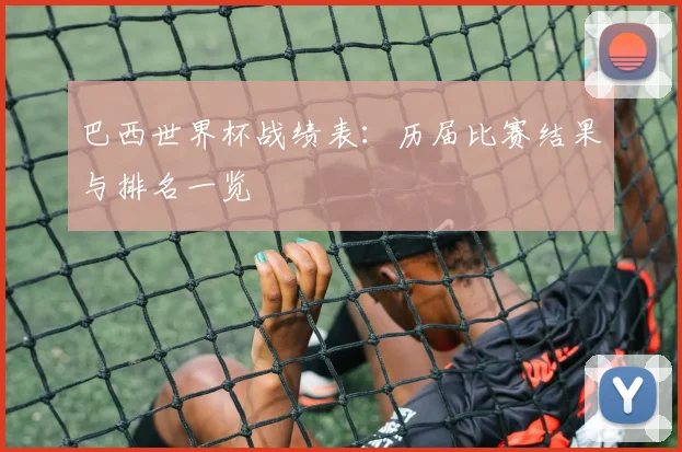 巴西世界杯战绩表：历届比赛结果与排名一览